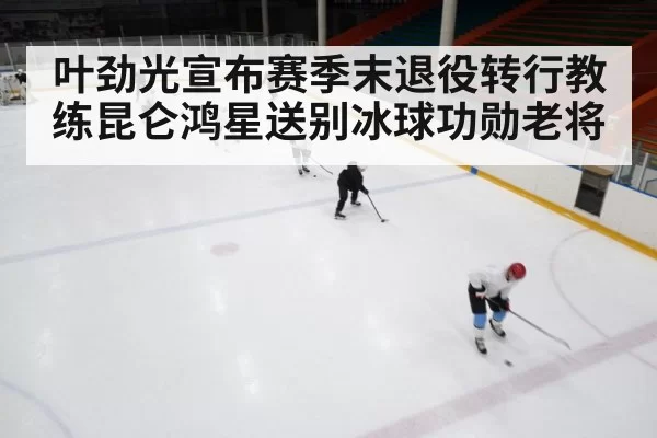 叶劲光宣布赛季末退役转行教练昆仑鸿星送别冰球功勋老将
