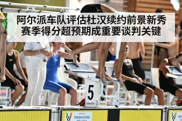 阿尔派车队评估杜汉续约前景新秀赛季得分超预期成重要谈判关键
