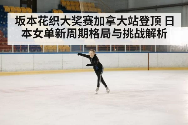 坂本花织大奖赛加拿大站登顶 日本女单新周期格局与挑战解析