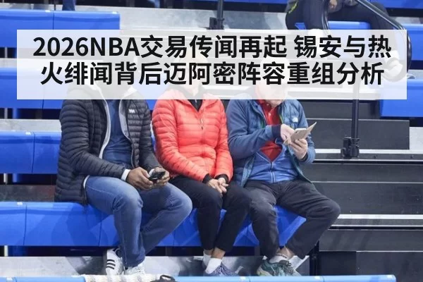 2026NBA交易传闻再起 锡安与热火绯闻背后迈阿密阵容重组分析