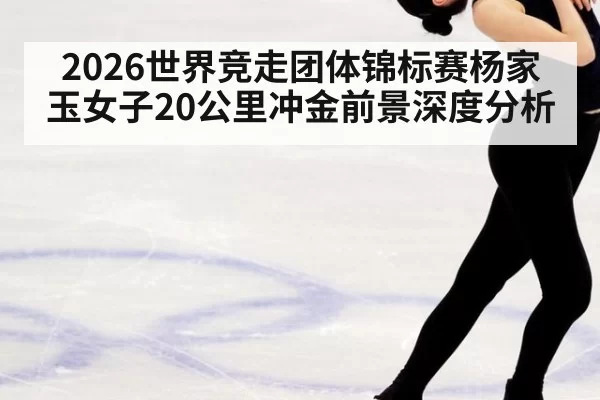 2026世界竞走团体锦标赛杨家玉女子20公里冲金前景深度分析
